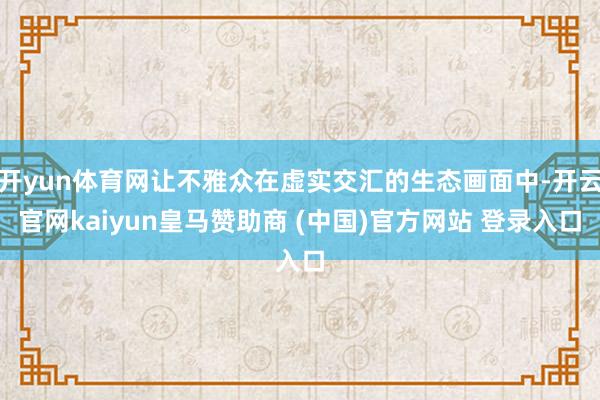 开yun体育网让不雅众在虚实交汇的生态画面中-开云官网kaiyun皇马赞助商 (中国)官方网站 登录入口