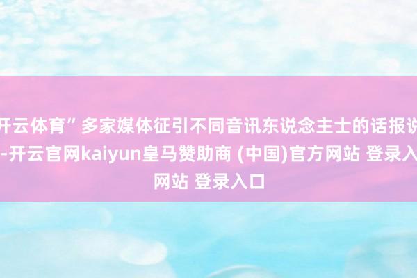 开云体育”多家媒体征引不同音讯东说念主士的话报说念-开云官网kaiyun皇马赞助商 (中国)官方网站 登录入口