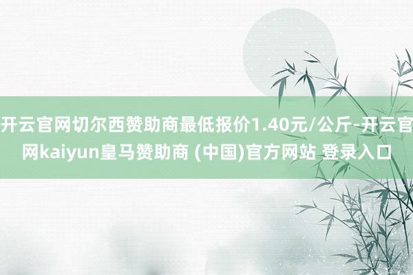 开云官网切尔西赞助商最低报价1.40元/公斤-开云官网kaiyun皇马赞助商 (中国)官方网站 登录入口