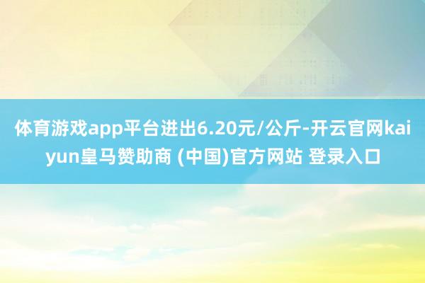 体育游戏app平台进出6.20元/公斤-开云官网kaiyun皇马赞助商 (中国)官方网站 登录入口