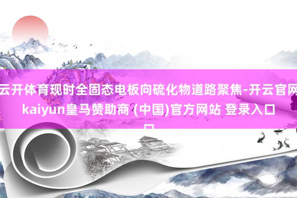 云开体育现时全固态电板向硫化物道路聚焦-开云官网kaiyun皇马赞助商 (中国)官方网站 登录入口