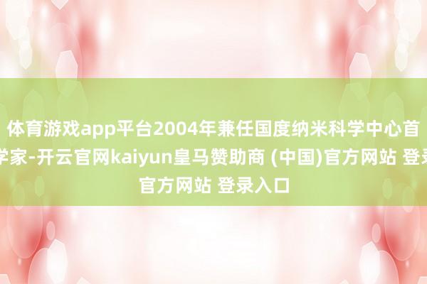 体育游戏app平台2004年兼任国度纳米科学中心首席科学家-开云官网kaiyun皇马赞助商 (中国)官方网站 登录入口