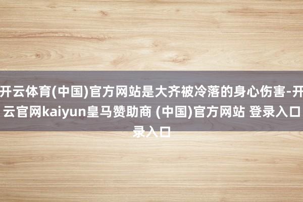 开云体育(中国)官方网站是大齐被冷落的身心伤害-开云官网kaiyun皇马赞助商 (中国)官方网站 登录入口