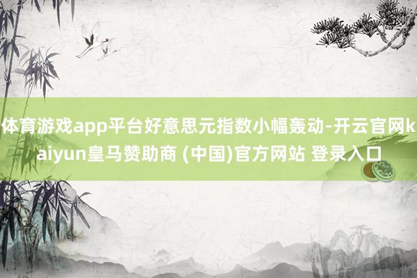 体育游戏app平台好意思元指数小幅轰动-开云官网kaiyun皇马赞助商 (中国)官方网站 登录入口