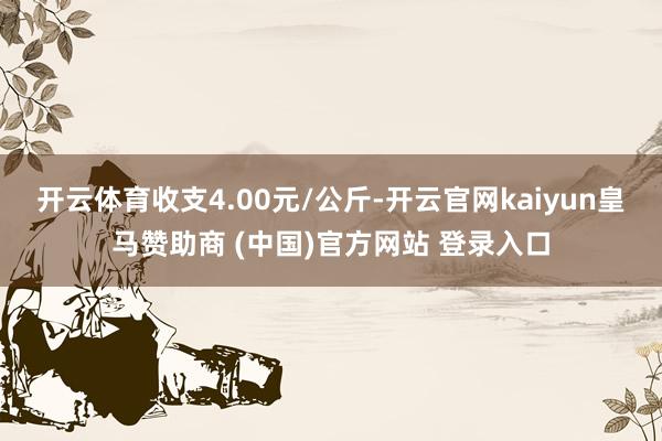 开云体育收支4.00元/公斤-开云官网kaiyun皇马赞助商 (中国)官方网站 登录入口